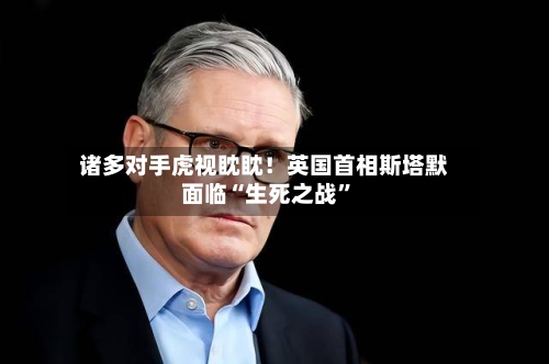 诸多对手虎视眈眈！英国首相斯塔默面临“生死之战”