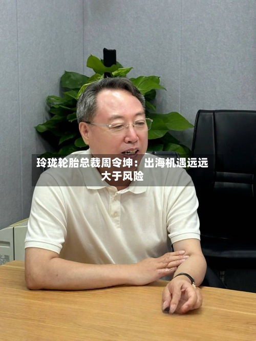 玲珑轮胎总裁周令坤：出海机遇远远大于风险-第3张图片
