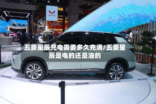 五菱星辰充电需要多久充满/五菱星辰是电的还是油的