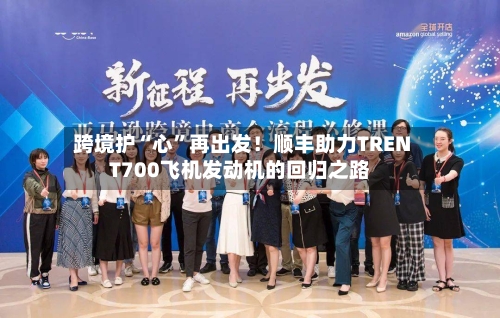 跨境护“心”再出发!顺丰助力TRENT700飞机发动机的回归之路