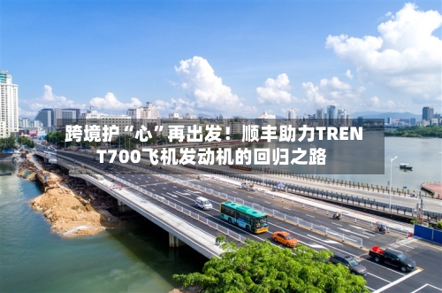 跨境护“心	”再出发！顺丰助力TRENT700飞机发动机的回归之路-第2张图片