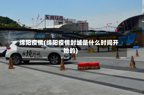 绵阳疫情(绵阳疫情封城是什么时间开始的)-第2张图片