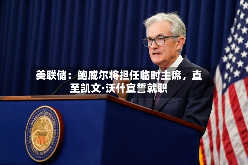 美联储：鲍威尔将担任临时主席，直至凯文·沃什宣誓就职-第3张图片