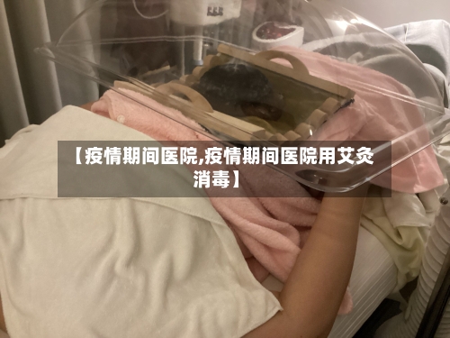 【疫情期间医院,疫情期间医院用艾灸消毒】