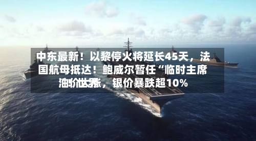 中东最新！以黎停火将延长45天，法国航母抵达！鲍威尔暂任“临时主席	”！世界油价大涨，银价暴跌超10%-第2张图片