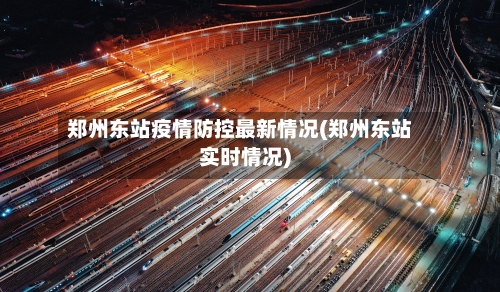 郑州东站疫情防控最新情况(郑州东站实时情况)