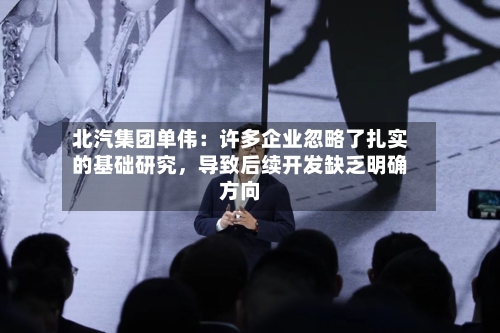 北汽集团单伟：许多企业忽略了扎实的基础研究	，导致后续开发缺乏明确方向-第3张图片