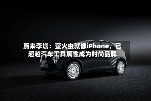 蔚来李斌：萤火虫就像iPhone，已超越汽车工具属性成为时尚品牌