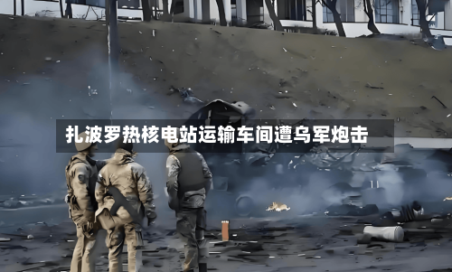 扎波罗热核电站运输车间遭乌军炮击