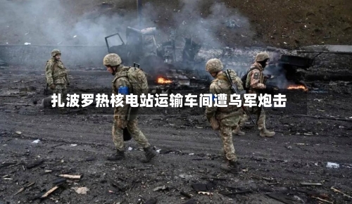 扎波罗热核电站运输车间遭乌军炮击-第3张图片