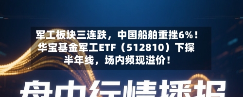 军工板块三连跌，中国船舶重挫6%！华宝基金军工ETF（512810）下探半年线，场内频现溢价！