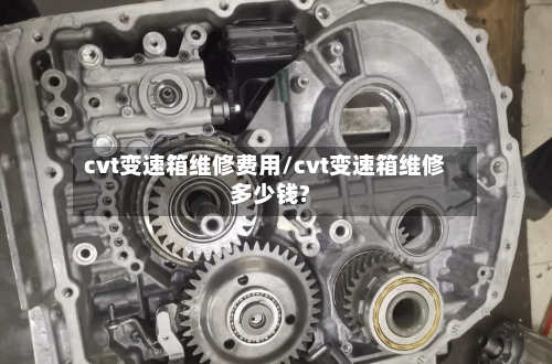 cvt变速箱维修费用/cvt变速箱维修多少钱?-第2张图片