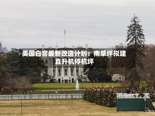 美国白宫最新改造计划：南草坪拟建直升机停机坪-第2张图片