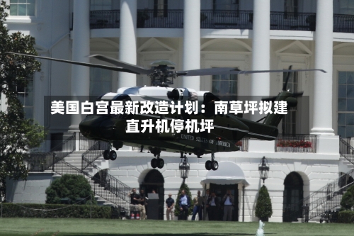 美国白宫最新改造计划：南草坪拟建直升机停机坪-第3张图片