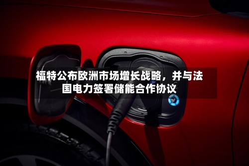 福特公布欧洲市场增长战略，并与法国电力签署储能合作协议