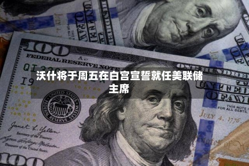沃什将于周五在白宫宣誓就任美联储主席