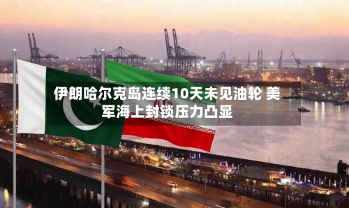 伊朗哈尔克岛连续10天未见油轮 美军海上封锁压力凸显-第3张图片
