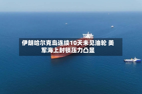 伊朗哈尔克岛连续10天未见油轮 美军海上封锁压力凸显
