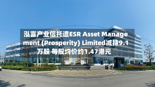 泓富产业信托遭ESR Asset Management (Prosperity) Limited减持9.1万股 每股均价约1.47港元