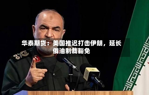 华泰期货：美国推迟打击伊朗，延长俄油制裁豁免-第3张图片