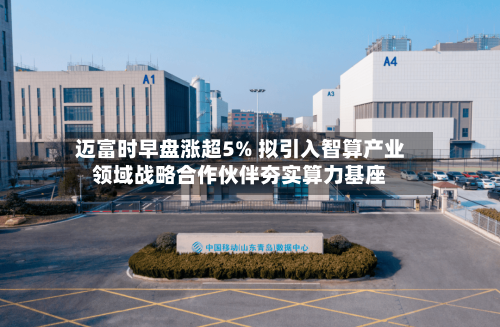 迈富时早盘涨超5% 拟引入智算产业领域战略合作伙伴夯实算力基座-第3张图片