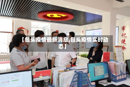 【包头疫情最新消息,包头疫情实时动态】