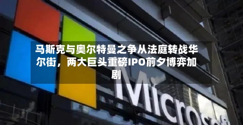 马斯克与奥尔特曼之争从法庭转战华尔街	，两大巨头重磅IPO前夕博弈加剧-第2张图片