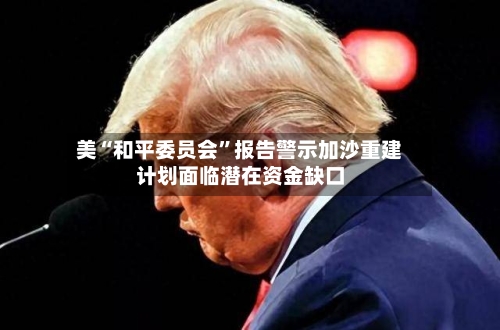 美“和平委员会”报告警示加沙重建计划面临潜在资金缺口-第2张图片