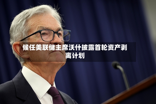 候任美联储主席沃什披露首轮资产剥离计划