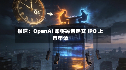 报道：OpenAI 即将筹备递交 IPO 上市申请