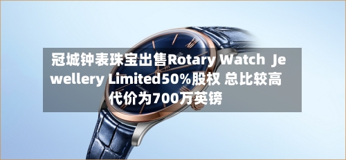 冠城钟表珠宝出售Rotary Watch  Jewellery Limited50%股权 总比较高代价为700万英镑
