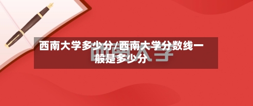 西南大学多少分/西南大学分数线一般是多少分