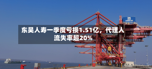 东吴人寿一季度亏损1.51亿,代理人流失率超20%