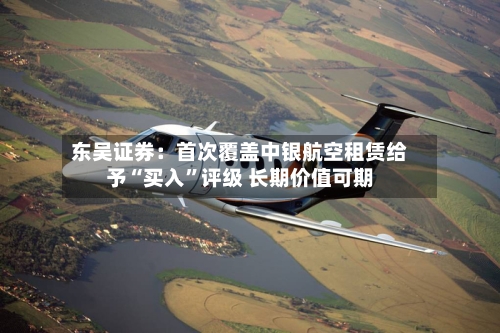东吴证券：首次覆盖中银航空租赁给予“买入”评级 长期价值可期