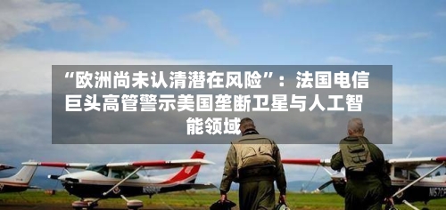 “欧洲尚未认清潜在风险”：法国电信巨头高管警示美国垄断卫星与人工智能领域-第2张图片