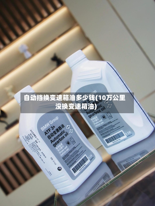 自动挡换变速箱油多少钱(10万公里没换变速箱油)