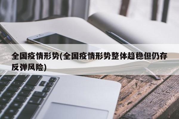 全国疫情形势(全国疫情形势整体趋稳但仍存反弹风险)