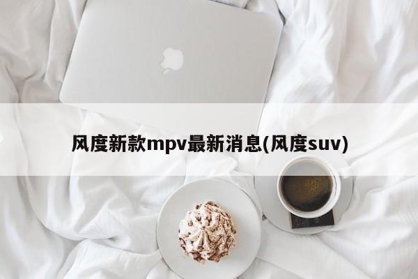 风度新款mpv最新消息(风度suv)
