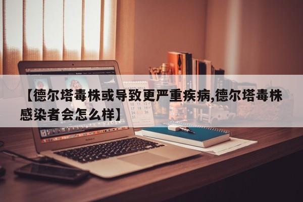 【德尔塔毒株或导致更严重疾病,德尔塔毒株感染者会怎么样】