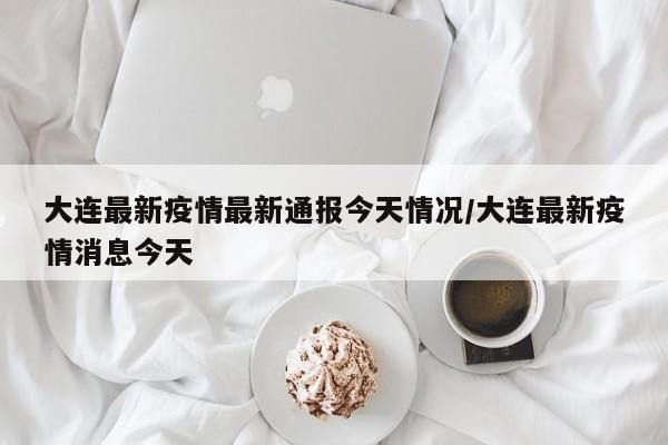大连最新疫情最新通报今天情况/大连最新疫情消息今天