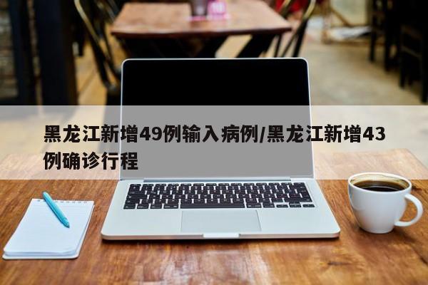 黑龙江新增49例输入病例/黑龙江新增43例确诊行程