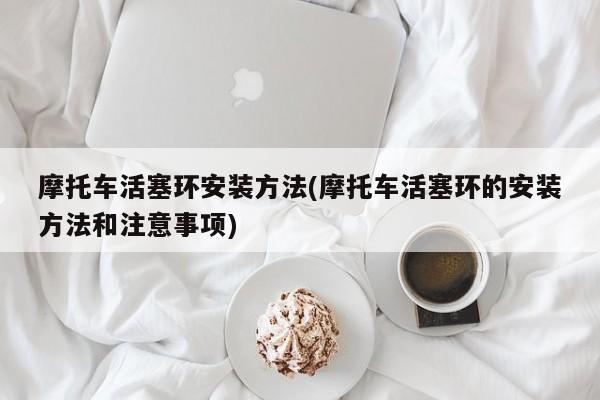 摩托车活塞环安装方法(摩托车活塞环的安装方法和注意事项)