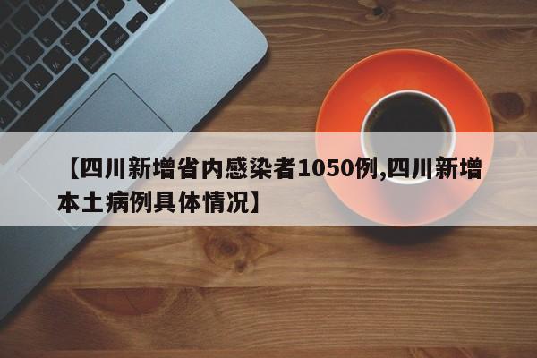 【四川新增省内感染者1050例,四川新增本土病例具体情况】