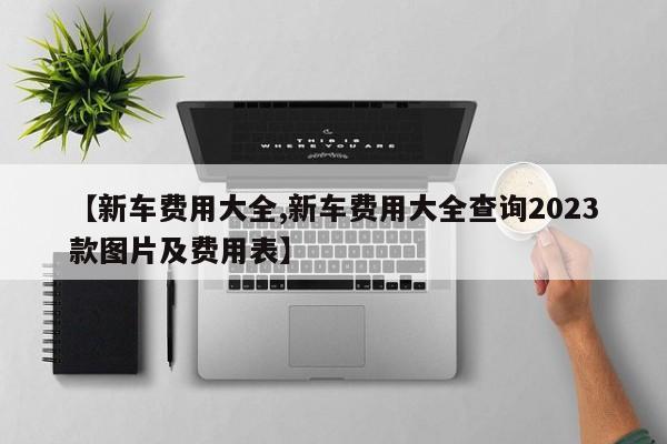 【新车费用大全,新车费用大全查询2023款图片及费用表】
