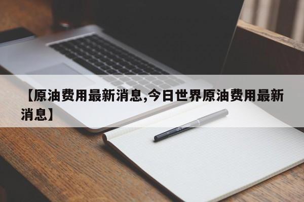 【原油费用最新消息,今日世界原油费用最新消息】
