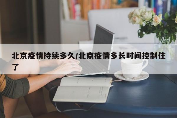 北京疫情持续多久/北京疫情多长时间控制住了