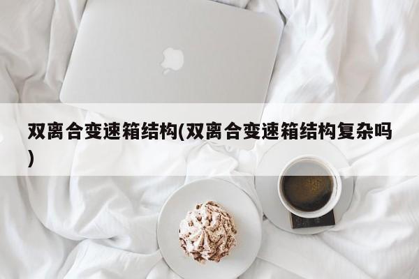 双离合变速箱结构(双离合变速箱结构复杂吗)