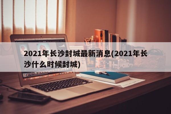2021年长沙封城最新消息(2021年长沙什么时候封城)