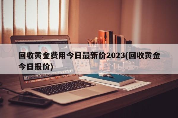 回收黄金费用今日最新价2023(回收黄金今日报价)