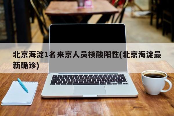 北京海淀1名来京人员核酸阳性(北京海淀最新确诊)